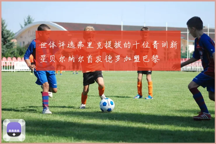 世体评选弗里克提拔的十位青训新星贝尔纳尔首发德罗加盟巴黎
