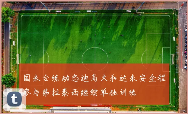 国米合练动态迪乌夫和达米安全程参与弗拉泰西继续单独训练