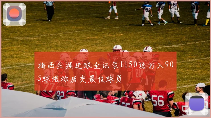 梅西生涯进球全记录1150场打入905球堪称历史最佳球员