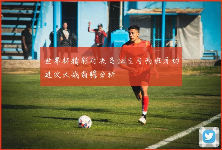世界杯精彩对决乌拉圭与西班牙的进攻大战前瞻分析