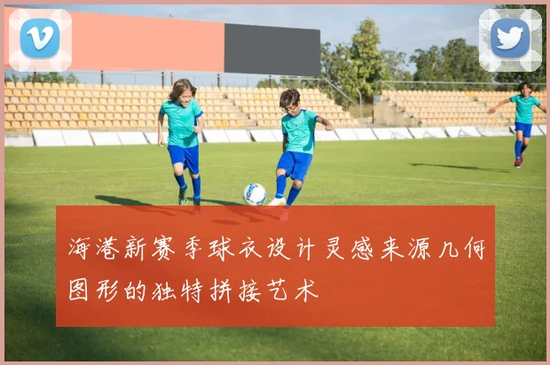 海港新赛季球衣设计灵感来源几何图形的独特拼接艺术