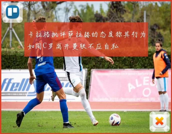 卡拉格批评萨拉赫的态度称其行为如同C罗离开曼联不应自私