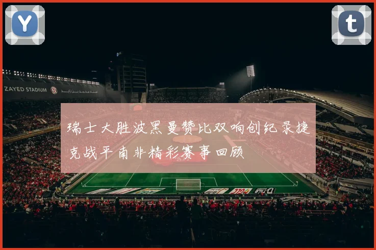 瑞士大胜波黑曼赞比双响创纪录捷克战平南非精彩赛事回顾