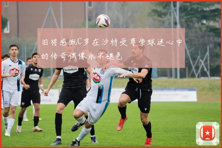 旧将感慨C罗在沙特受尊崇球迷心中的传奇偶像永不褪色