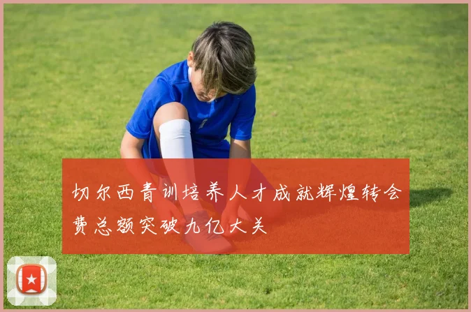 切尔西青训培养人才成就辉煌转会费总额突破九亿大关