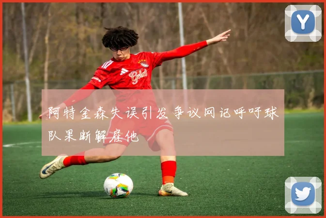 阿特金森失误引发争议网记呼吁球队果断解雇他