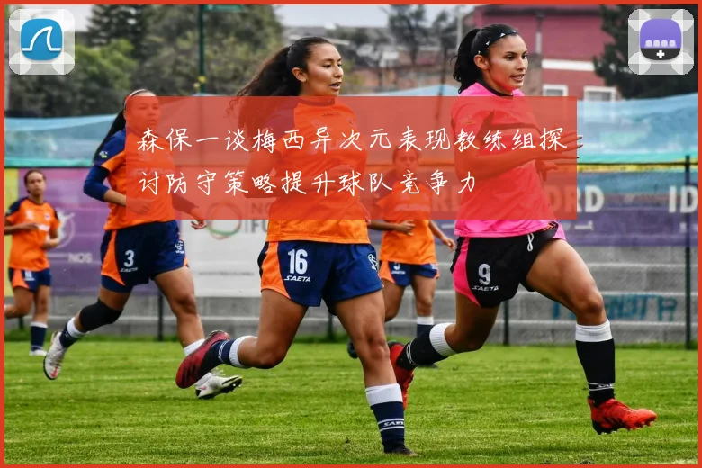 森保一谈梅西异次元表现教练组探讨防守策略提升球队竞争力