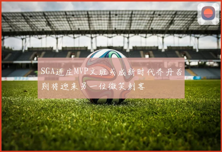 SGA连庄MVP文班或成新时代乔丹否则将迎来另一位微笑刺客