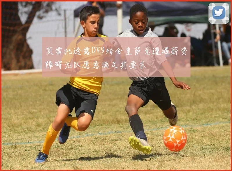 莫雷托透露DV9转会皇萨竞遭遇薪资障碍无队愿意满足其要求