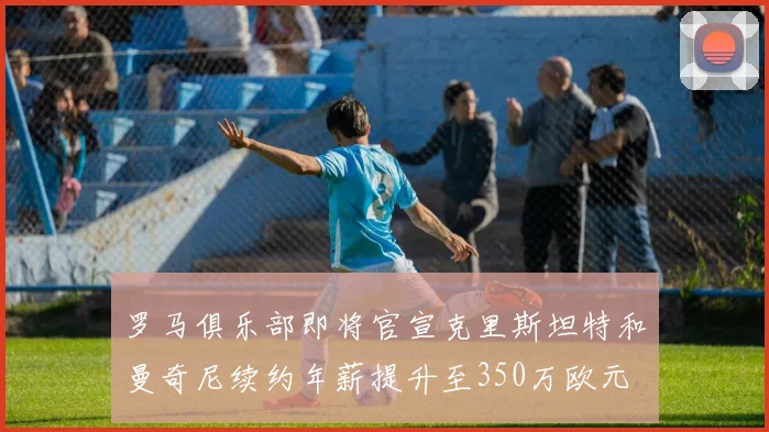 罗马俱乐部即将官宣克里斯坦特和曼奇尼续约年薪提升至350万欧元